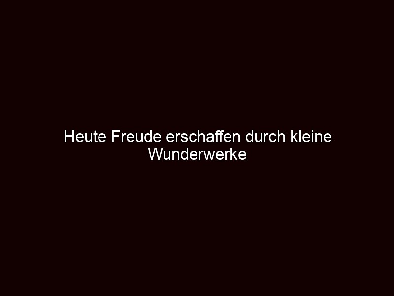 Heute Freude erschaffen durch kleine Wunderwerke