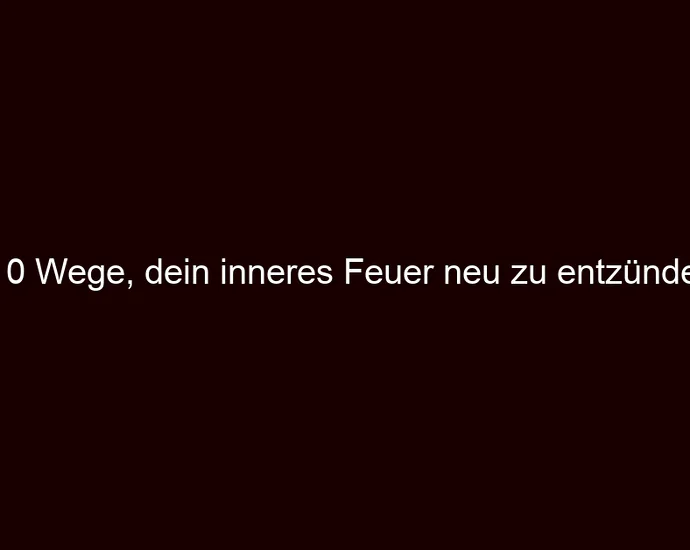 10 Wege, dein inneres Feuer neu zu entzünden