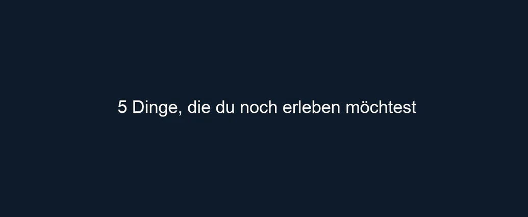 5 Dinge, die du noch erleben möchtest
