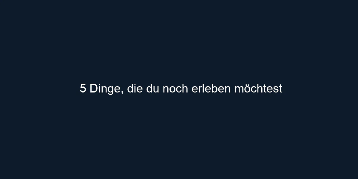 5 Dinge, die du noch erleben möchtest