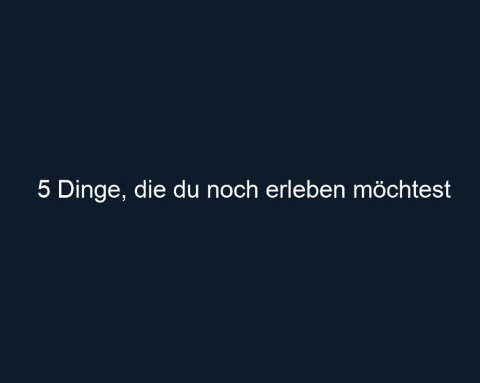 5 Dinge, die du noch erleben möchtest