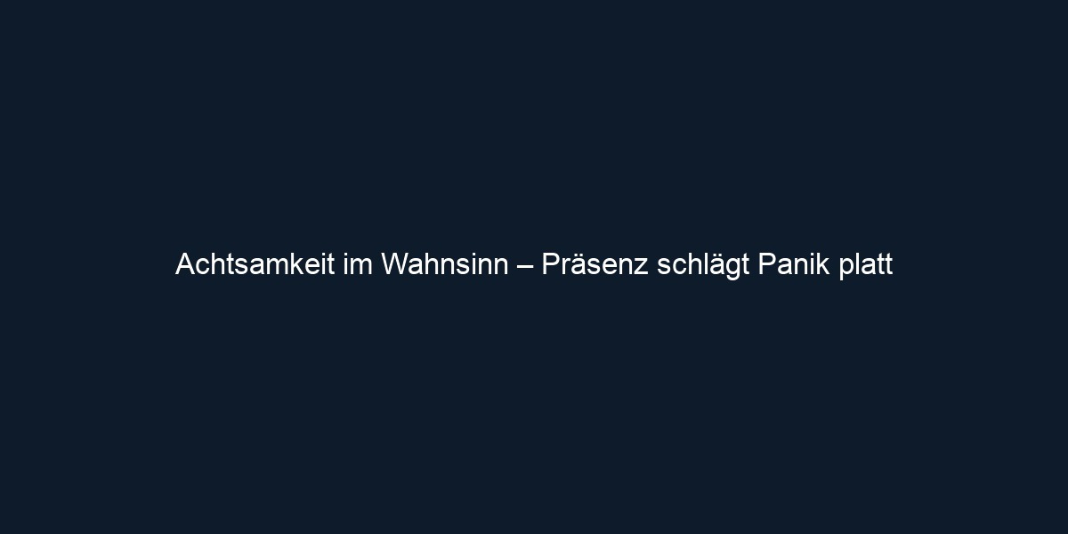 Achtsamkeit im Wahnsinn – Präsenz schlägt Panik platt