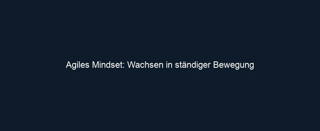 Agiles Mindset: Wachsen in ständiger Bewegung