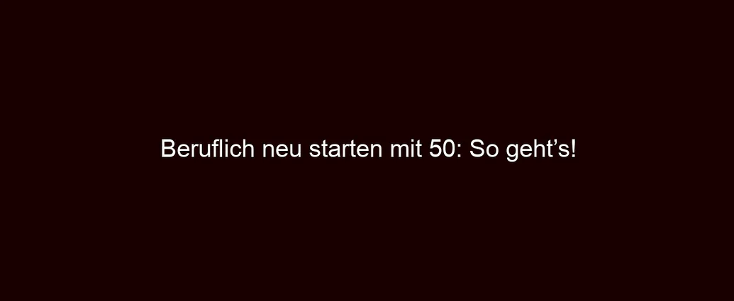 Beruflich neu starten mit 50: So geht’s!