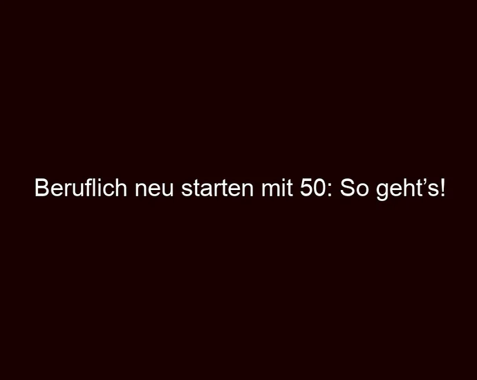 Beruflich neu starten mit 50: So geht’s!