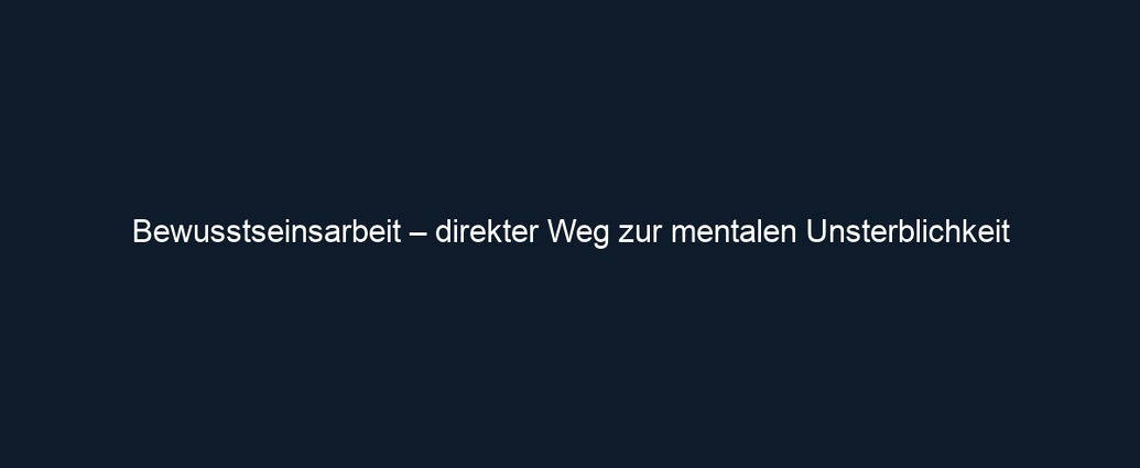 Bewusstseinsarbeit – direkter Weg zur mentalen Unsterblichkeit