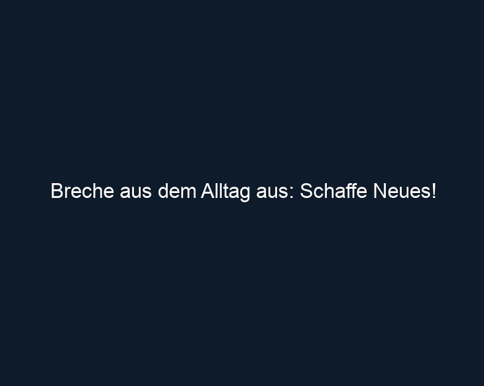 Breche aus dem Alltag aus: Schaffe Neues!