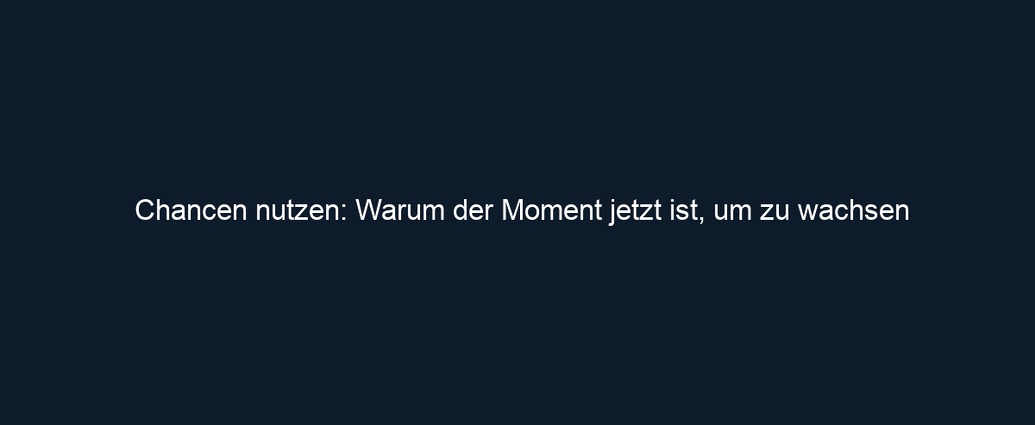 Chancen nutzen: Warum der Moment jetzt ist, um zu wachsen