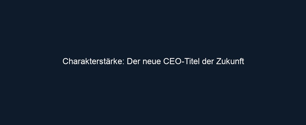 Charakterstärke: Der neue CEO Titel der Zukunft
