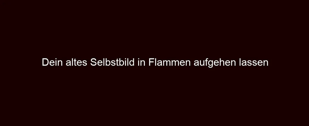 Dein altes Selbstbild in Flammen aufgehen lassen