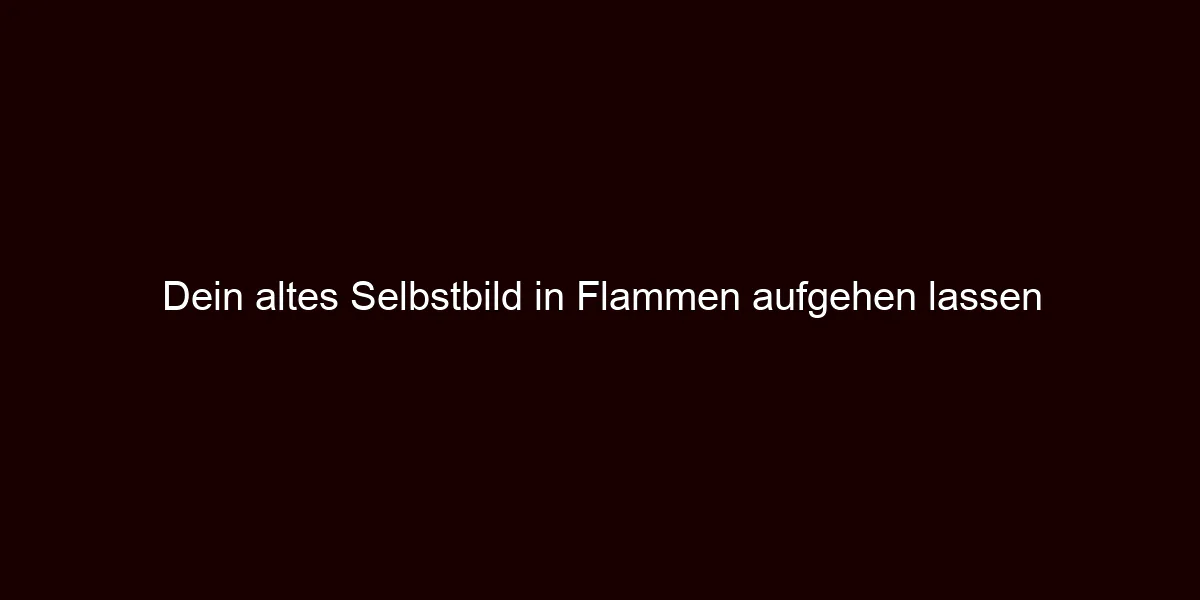 Dein altes Selbstbild in Flammen aufgehen lassen