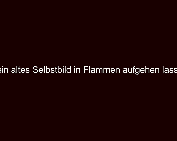 Dein altes Selbstbild in Flammen aufgehen lassen