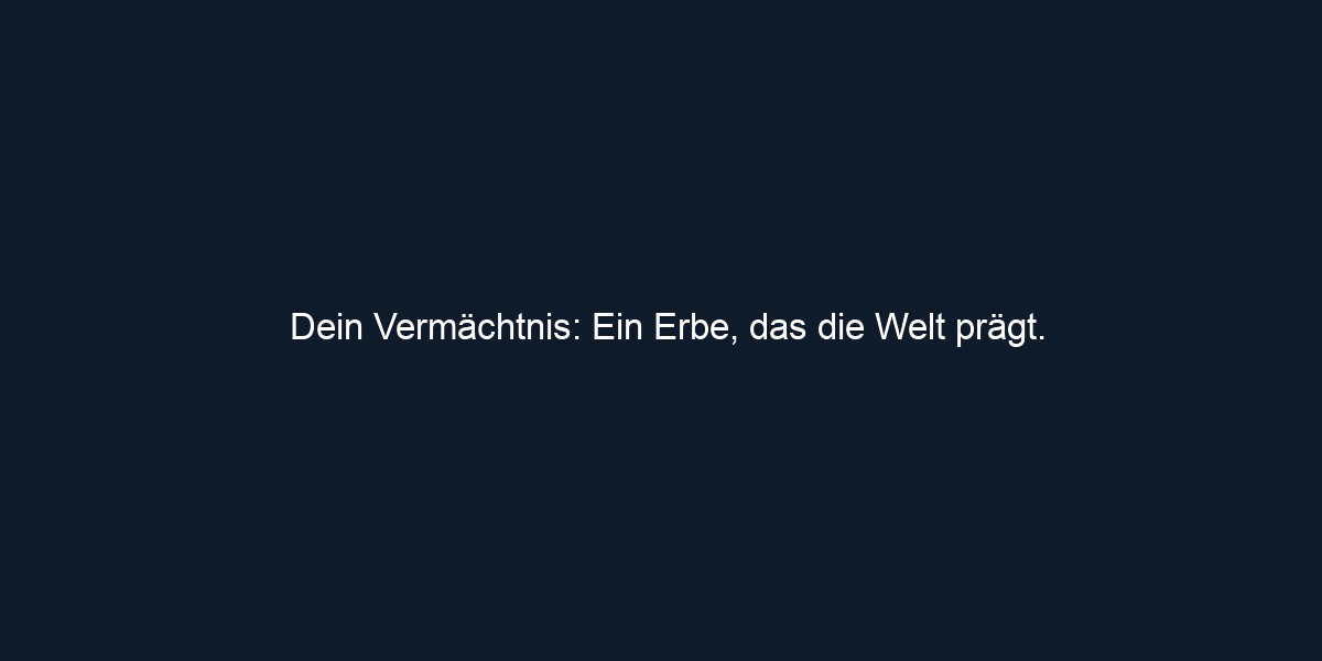 Dein Vermächtnis: Ein Erbe, das die Welt prägt.