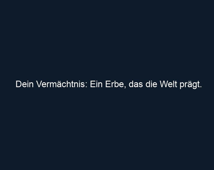 Dein Vermächtnis: Ein Erbe, das die Welt prägt.