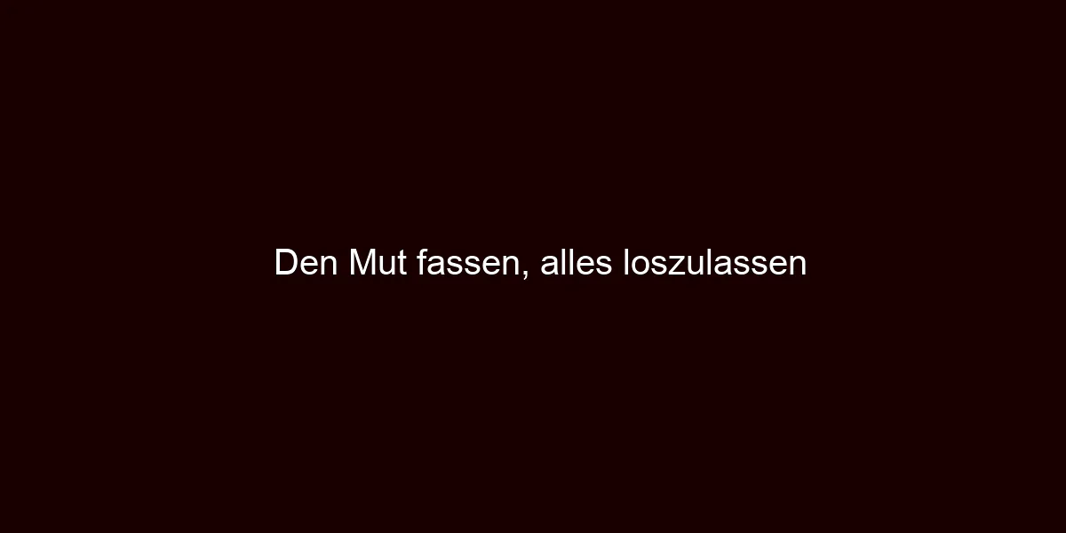 Den Mut fassen, alles loszulassen