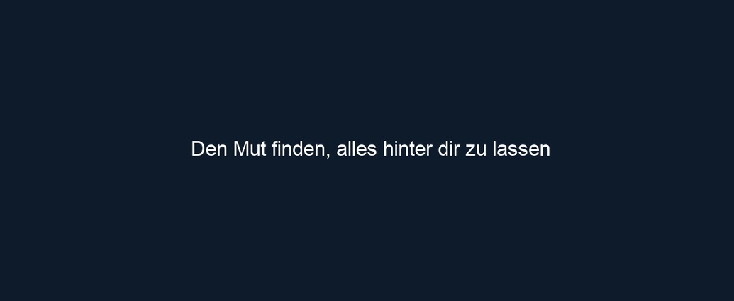 Den Mut finden, alles hinter dir zu lassen