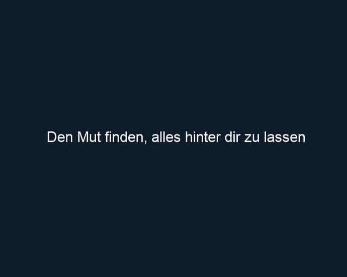 Den Mut finden, alles hinter dir zu lassen