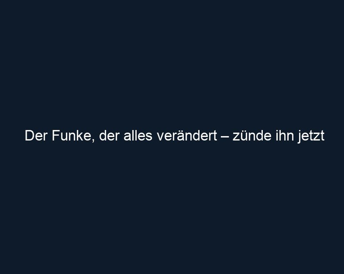 Der Funke, der alles verändert – zünde ihn jetzt