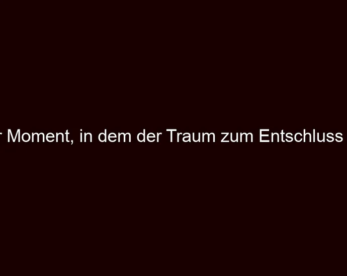 Der Moment, in dem der Traum zum Entschluss wird