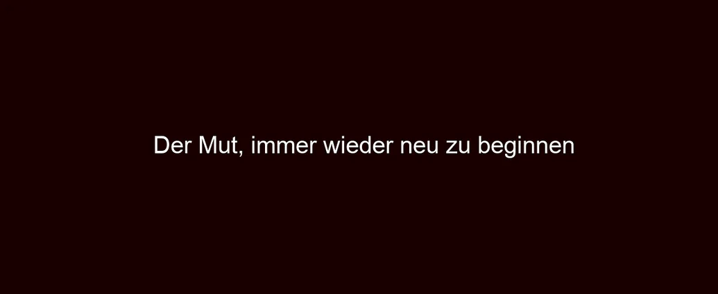 Der Mut, immer wieder neu zu beginnen