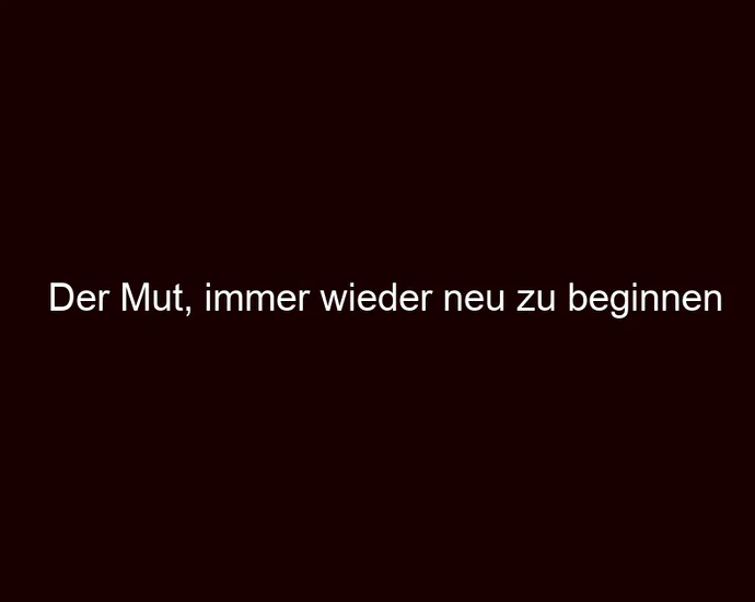 Der Mut, immer wieder neu zu beginnen