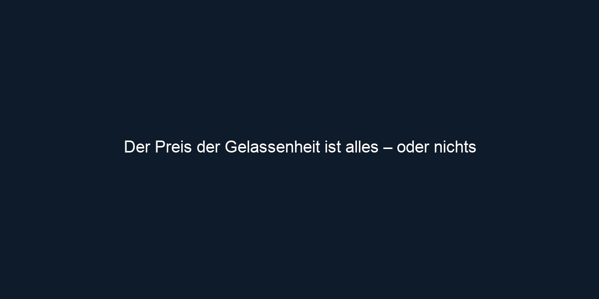 Der Preis der Gelassenheit ist alles – oder nichts