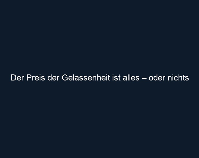 Der Preis der Gelassenheit ist alles – oder nichts