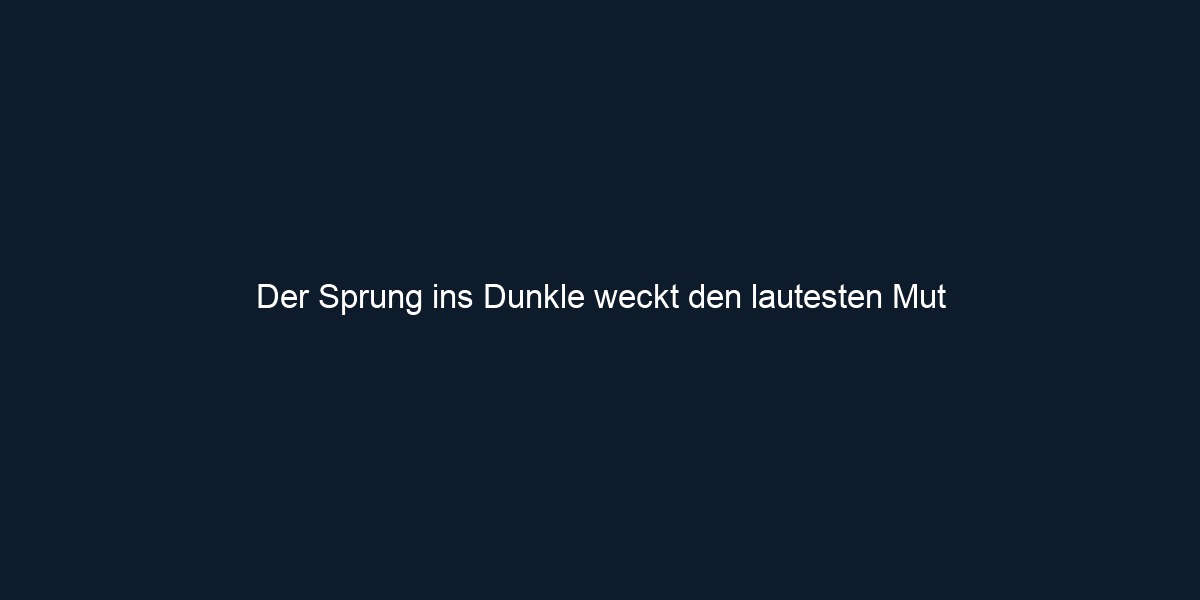 Der Sprung ins Dunkle weckt den lautesten Mut