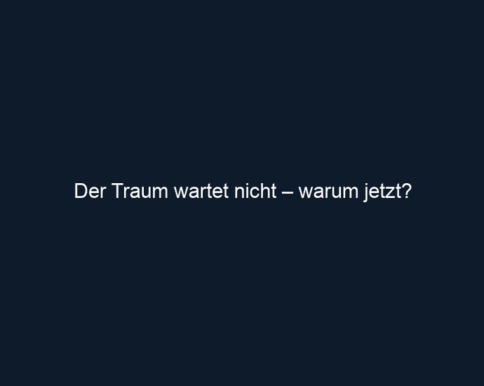 Der Traum wartet nicht – warum jetzt?