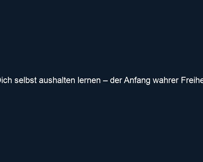 Dich selbst aushalten lernen – der Anfang wahrer Freiheit