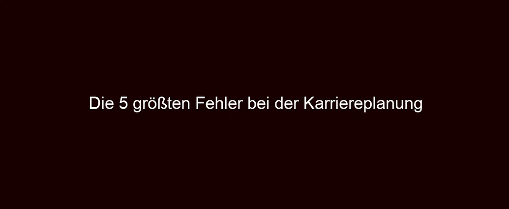 Die 5 größten Fehler bei der Karriereplanung