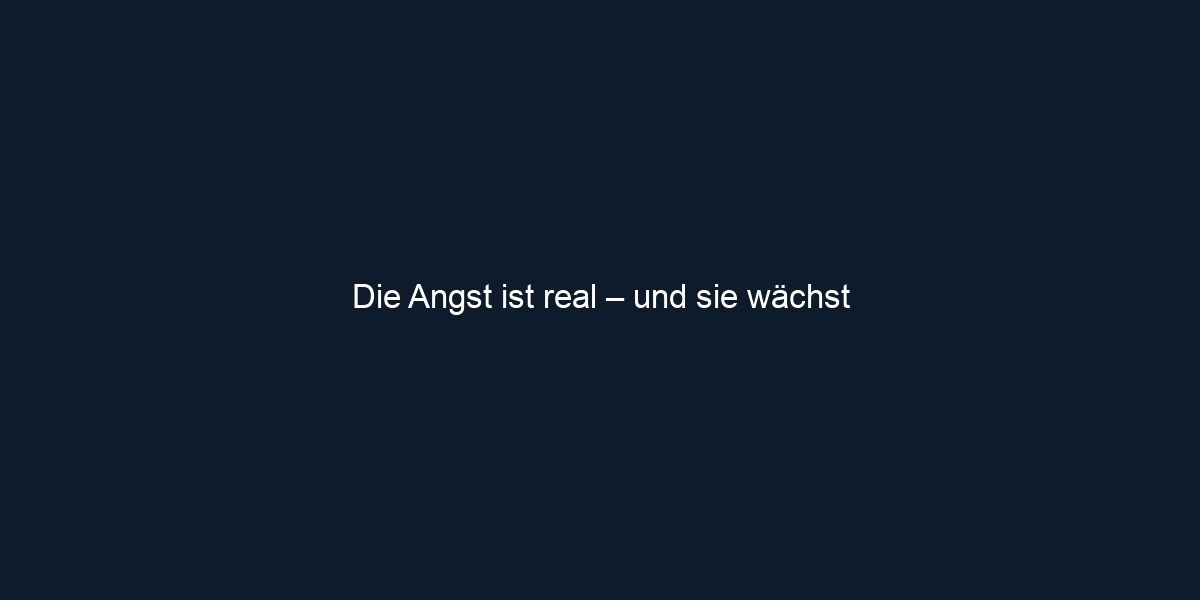 Die Angst ist real – und sie wächst 