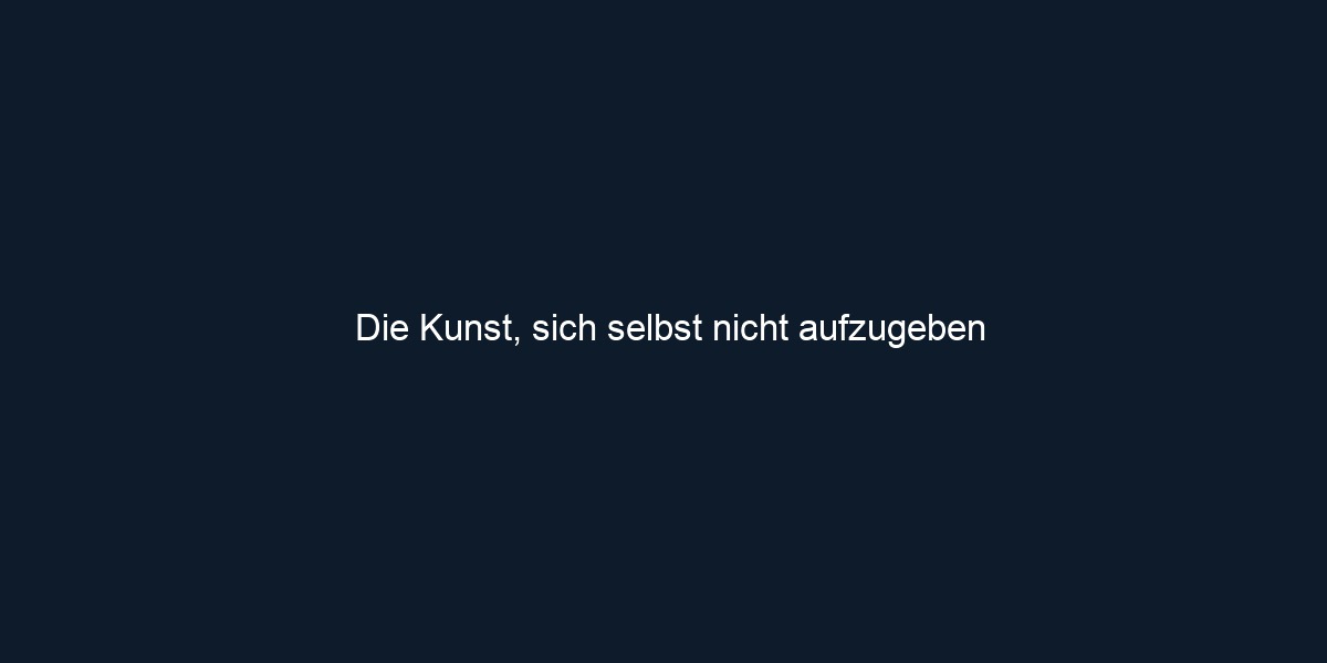 Die Kunst, sich selbst nicht aufzugeben