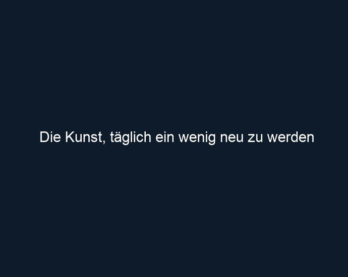 Die Kunst, täglich ein wenig neu zu werden