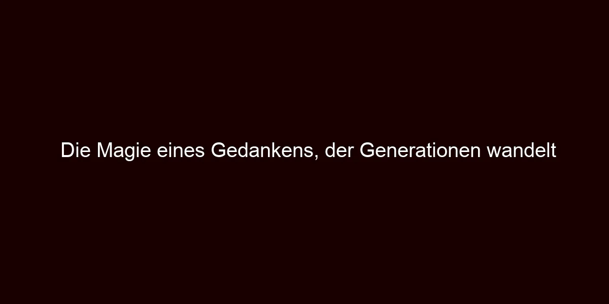 Die Magie eines Gedankens, der Generationen wandelt