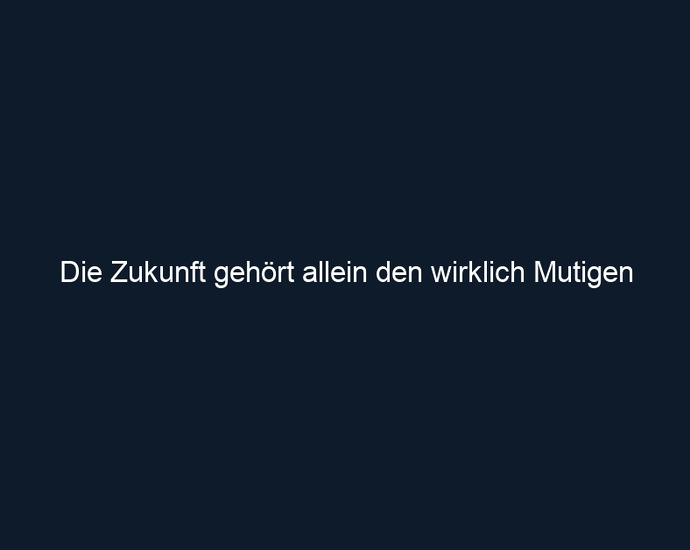 Die Zukunft gehört allein den wirklich Mutigen