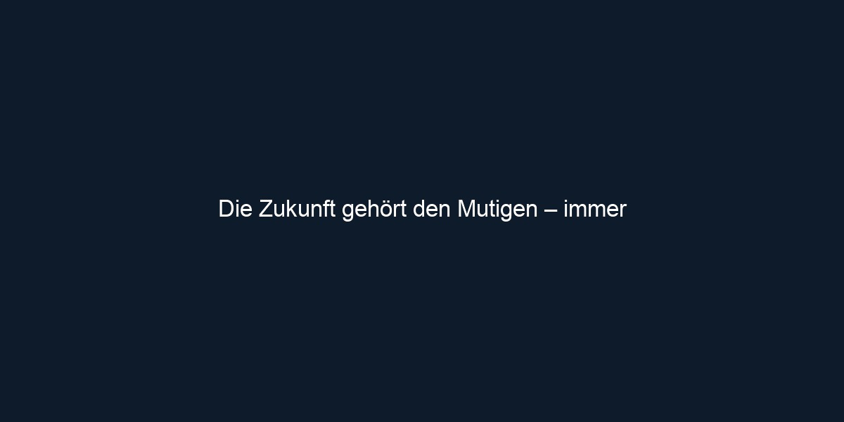Die Zukunft gehört den Mutigen – immer
