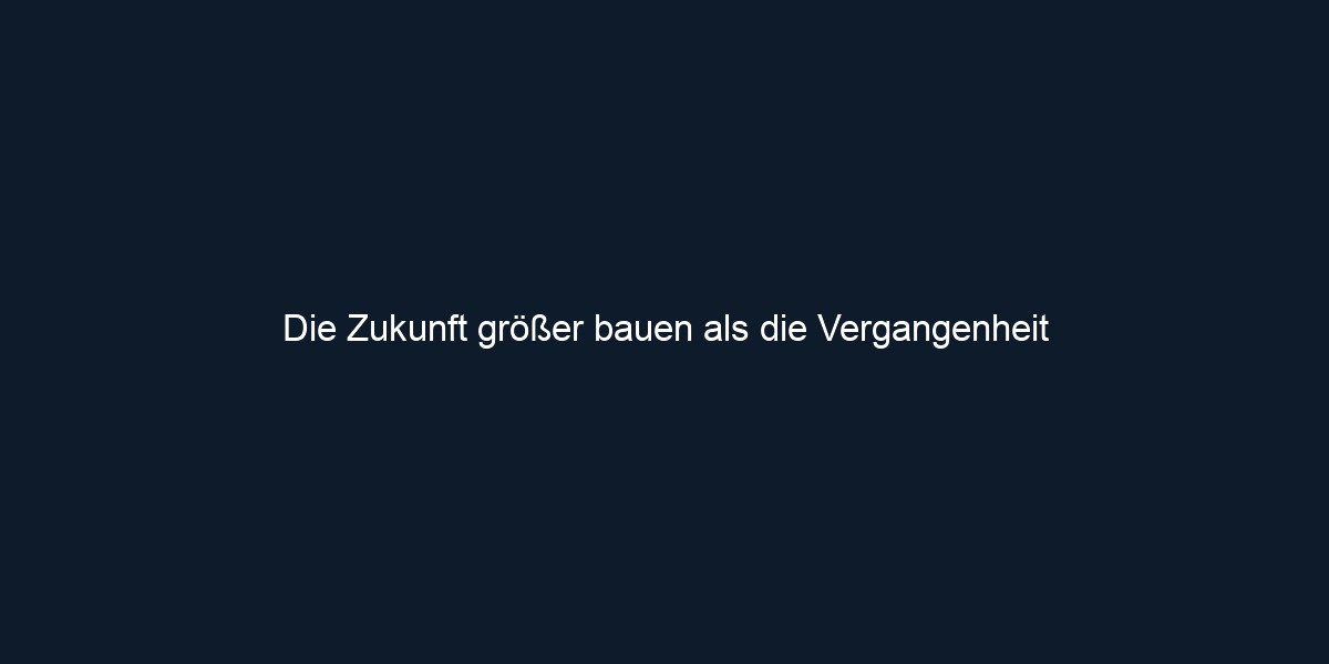 Die Zukunft größer bauen als die Vergangenheit