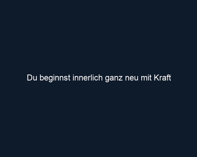 Du beginnst innerlich ganz neu mit Kraft