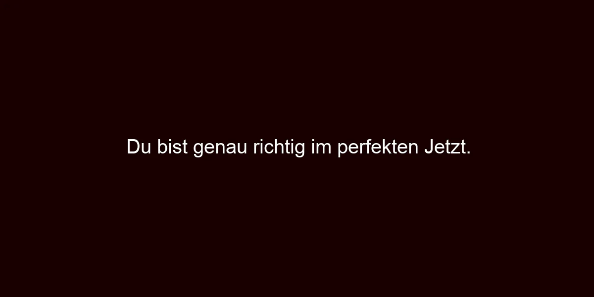 Du bist genau richtig im perfekten Jetzt.