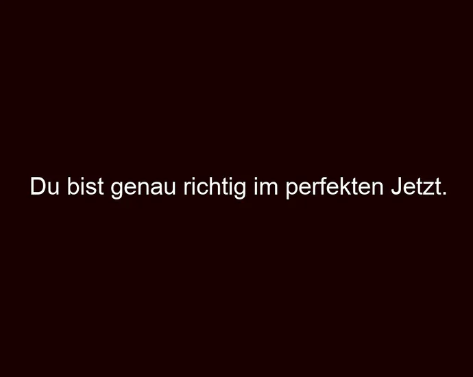 Du bist genau richtig im perfekten Jetzt.