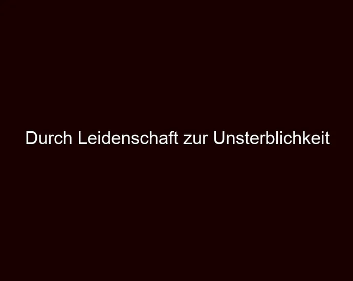 Durch Leidenschaft zur Unsterblichkeit