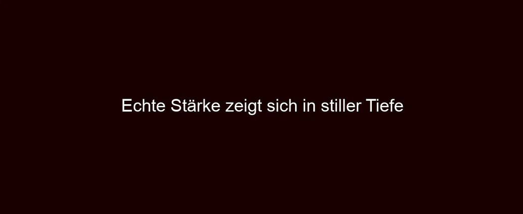 Echte Stärke zeigt sich in stiller Tiefe
