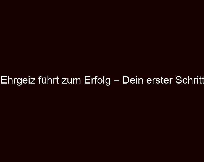 Ehrgeiz führt zum Erfolg – Dein erster Schritt