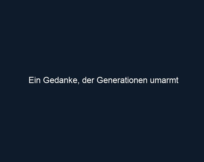 Ein Gedanke, der Generationen umarmt