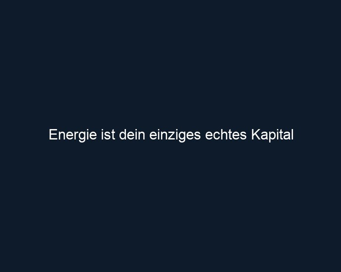 Energie ist dein einziges echtes Kapital