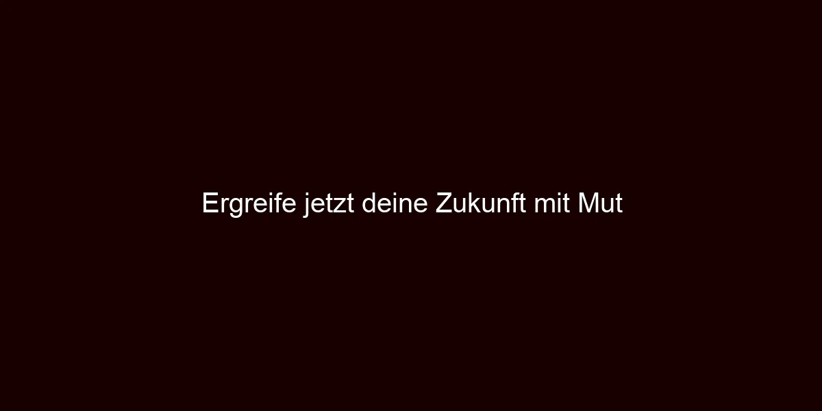 Ergreife jetzt deine Zukunft mit Mut