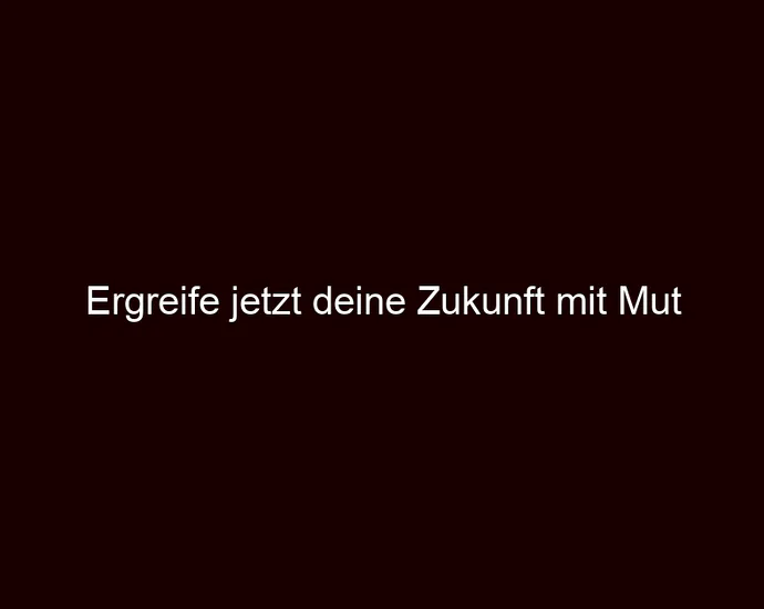 Ergreife jetzt deine Zukunft mit Mut