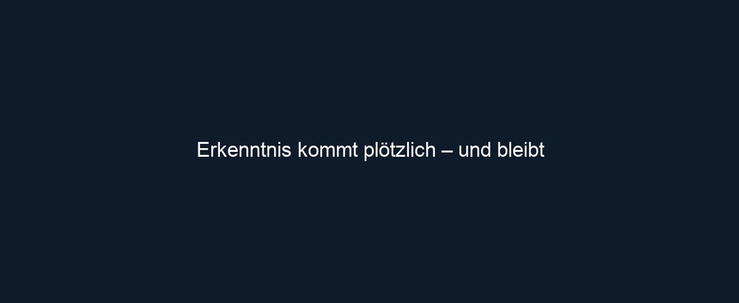 Erkenntnis kommt plötzlich – und bleibt
