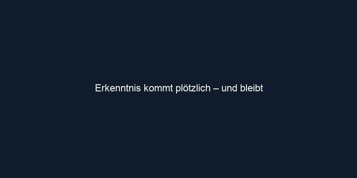Erkenntnis kommt plötzlich – und bleibt